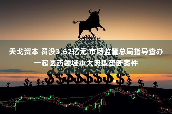 天戈资本 罚没3.62亿元 市场监管总局指导查办一起医药领域重大典型垄断案件