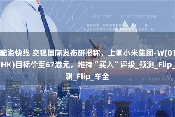 配资快线 交银国际发布研报称，上调小米集团-W(01810.HK)目标价至67港元，维持“买入”评级_预测_Flip_车全