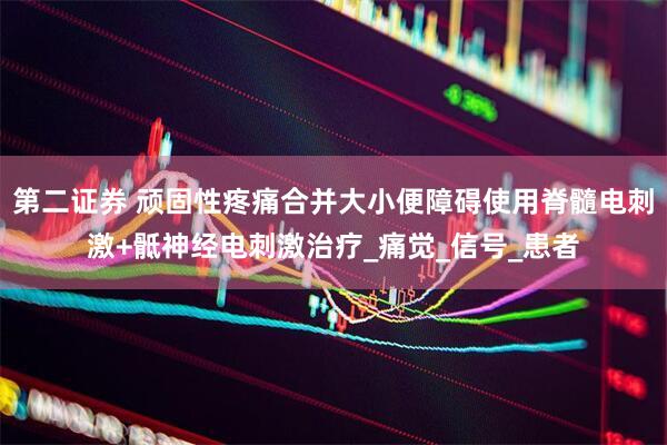 第二证券 顽固性疼痛合并大小便障碍使用脊髓电刺激+骶神经电刺激治疗_痛觉_信号_患者