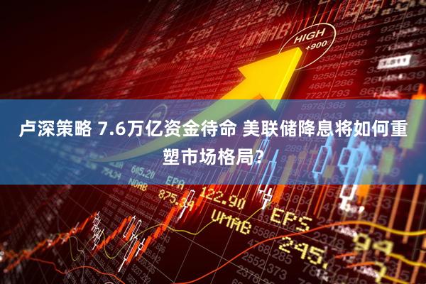 卢深策略 7.6万亿资金待命 美联储降息将如何重塑市场格局？