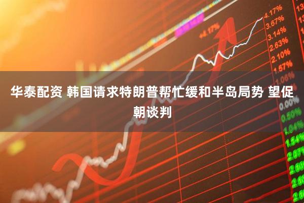 华泰配资 韩国请求特朗普帮忙缓和半岛局势 望促朝谈判