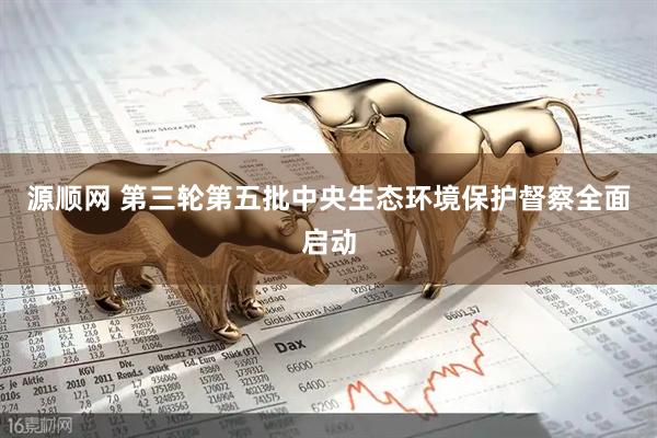 源顺网 第三轮第五批中央生态环境保护督察全面启动