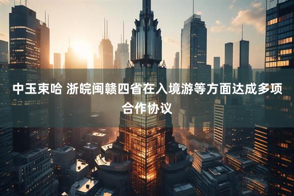 中玉束哈 浙皖闽赣四省在入境游等方面达成多项合作协议