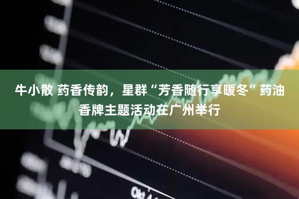 牛小散 药香传韵，星群“芳香随行享暖冬”药油香牌主题活动在广州举行