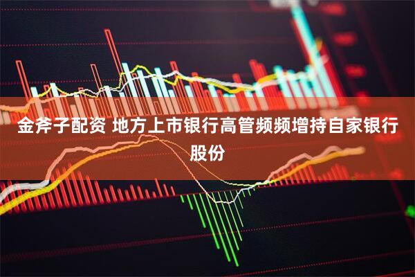 金斧子配资 地方上市银行高管频频增持自家银行股份