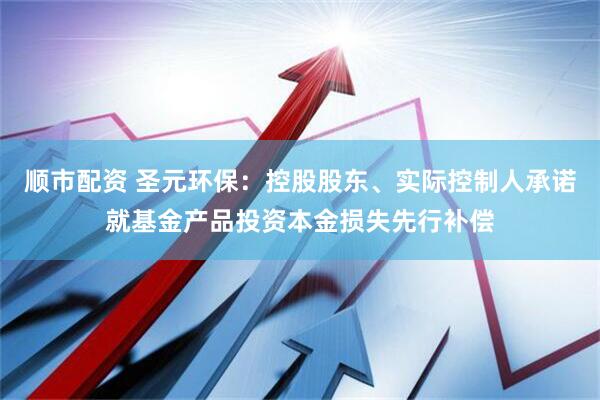 顺市配资 圣元环保：控股股东、实际控制人承诺就基金产品投资本金损失先行补偿