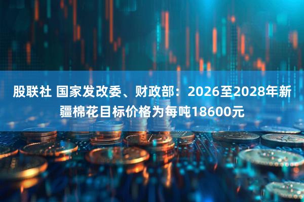 股联社 国家发改委、财政部：2026至2028年新疆棉花目标价格为每吨18600元